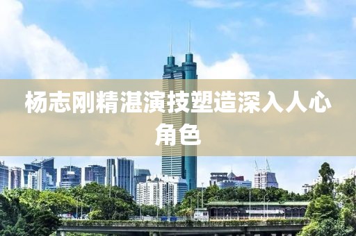 楊志剛精湛演技塑造深入人心角色