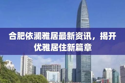 合肥依瀾雅居最新資訊，揭開優(yōu)雅居住新篇章