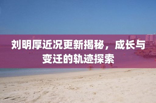 劉明厚近況更新揭秘，成長(zhǎng)與變遷的軌跡探索