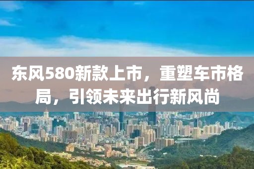 東風580新款上市，重塑車市格局，引領未來出行新風尚