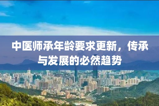 中醫(yī)師承年齡要求更新，傳承與發(fā)展的必然趨勢