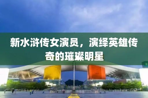 新水滸傳女演員，演繹英雄傳奇的璀璨明星