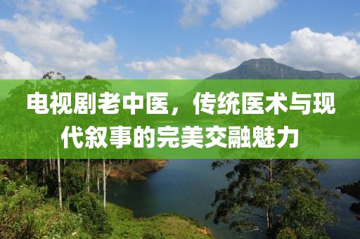電視劇老中醫(yī)，傳統(tǒng)醫(yī)術(shù)與現(xiàn)代敘事的完美交融魅力