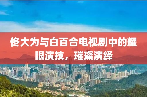 佟大為與白百合電視劇中的耀眼演技，璀璨演繹