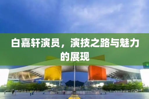 白嘉軒演員，演技之路與魅力的展現(xiàn)