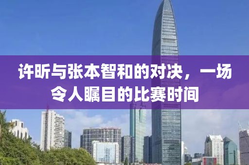 許昕與張本智和的對(duì)決，一場(chǎng)令人矚目的比賽時(shí)間