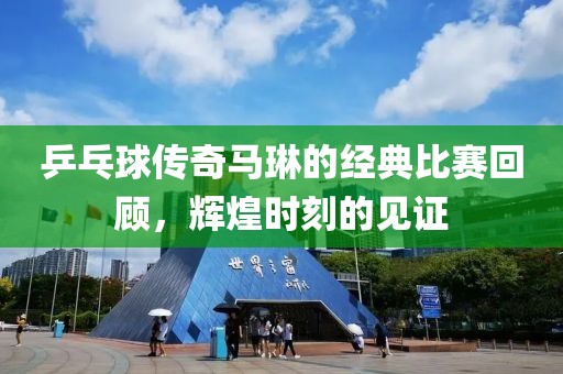 乒乓球傳奇馬琳的經(jīng)典比賽回顧，輝煌時(shí)刻的見(jiàn)證