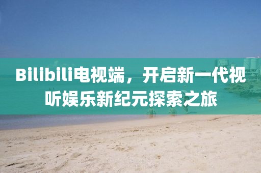 Bilibili電視端，開啟新一代視聽娛樂新紀(jì)元探索之旅