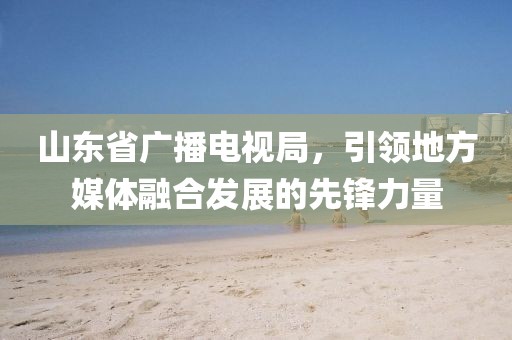 山東省廣播電視局，引領(lǐng)地方媒體融合發(fā)展的先鋒力量