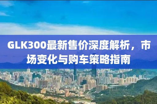 GLK300最新售價深度解析，市場變化與購車策略指南