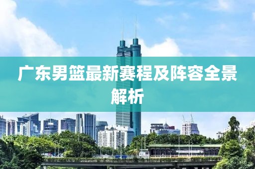 廣東男籃最新賽程及陣容全景解析