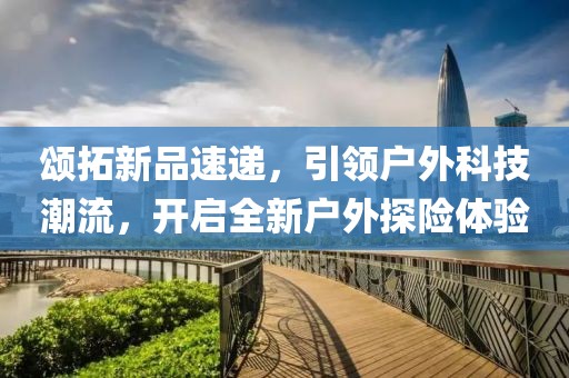 頌拓新品速遞，引領(lǐng)戶(hù)外科技潮流，開(kāi)啟全新戶(hù)外探險(xiǎn)體驗(yàn)