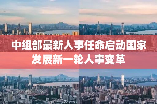 中組部最新人事任命啟動國家發(fā)展新一輪人事變革