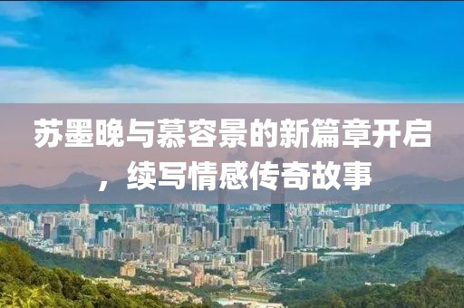 蘇墨晚與慕容景的新篇章開(kāi)啟，續(xù)寫(xiě)情感傳奇故事