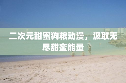 二次元甜蜜狗糧動漫，汲取無盡甜蜜能量