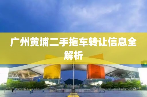 廣州黃埔二手拖車轉(zhuǎn)讓信息全解析
