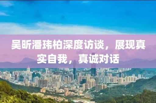 吳昕潘瑋柏深度訪談，展現(xiàn)真實(shí)自我，真誠(chéng)對(duì)話