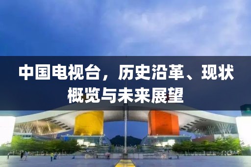 中國電視臺，歷史沿革、現(xiàn)狀概覽與未來展望