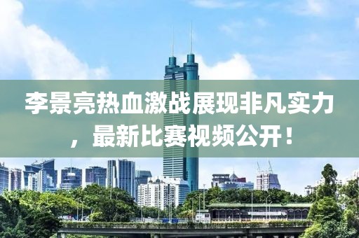 李景亮熱血激戰(zhàn)展現(xiàn)非凡實(shí)力，最新比賽視頻公開！