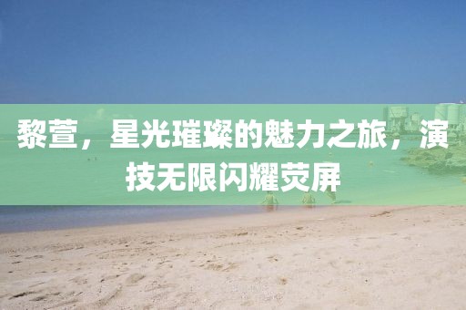 黎萱，星光璀璨的魅力之旅，演技無限閃耀熒屏