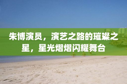 朱博演員，演藝之路的璀璨之星，星光熠熠閃耀舞臺