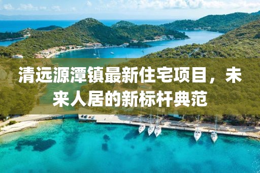 清遠源潭鎮(zhèn)最新住宅項目，未來人居的新標桿典范