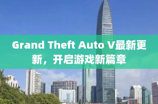 Grand Theft Auto V最新更新，開啟游戲新篇章