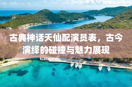 古典神話(huà)天仙配演員表，古今演繹的碰撞與魅力展現(xiàn)