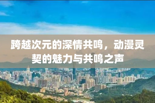 跨越次元的深情共鳴，動(dòng)漫靈契的魅力與共鳴之聲