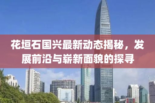 花垣石國興最新動(dòng)態(tài)揭秘，發(fā)展前沿與嶄新面貌的探尋