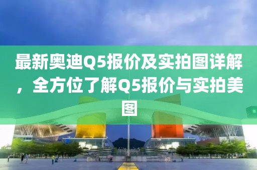 最新奧迪Q5報(bào)價(jià)及實(shí)拍圖詳解，全方位了解Q5報(bào)價(jià)與實(shí)拍美圖