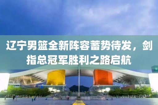 遼寧男籃全新陣容蓄勢待發(fā)，劍指總冠軍勝利之路啟航