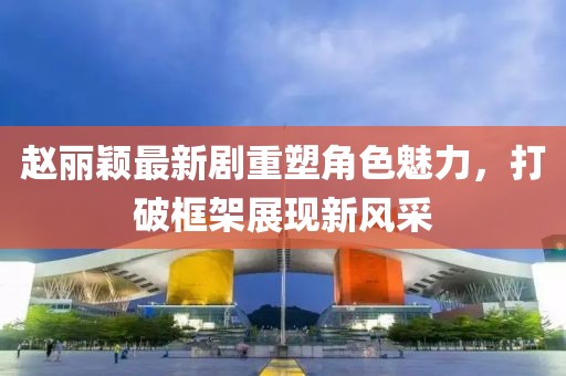 趙麗穎最新劇重塑角色魅力，打破框架展現(xiàn)新風(fēng)采