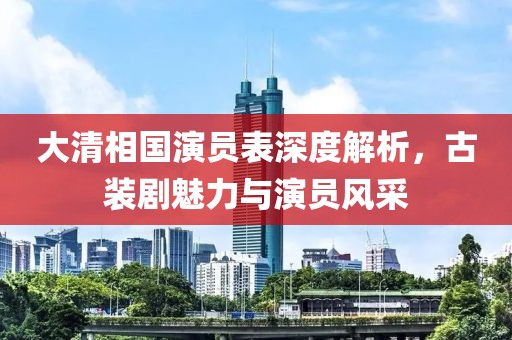 大清相國(guó)演員表深度解析，古裝劇魅力與演員風(fēng)采