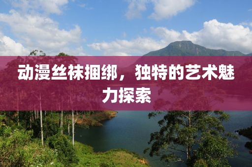 動(dòng)漫絲襪捆綁，獨(dú)特的藝術(shù)魅力探索