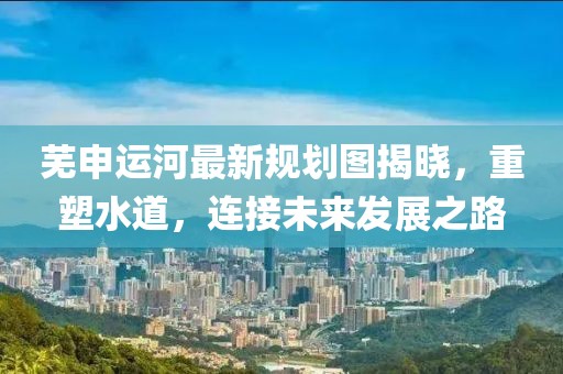 蕪申運河最新規(guī)劃圖揭曉，重塑水道，連接未來發(fā)展之路