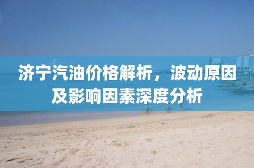 濟(jì)寧汽油價(jià)格解析，波動(dòng)原因及影響因素深度分析