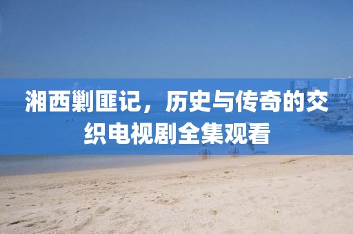 湘西剿匪記，歷史與傳奇的交織電視劇全集觀看