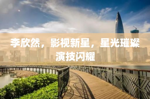 李欣然，影視新星，星光璀璨演技閃耀