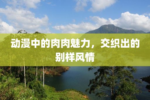動(dòng)漫中的肉肉魅力，交織出的別樣風(fēng)情