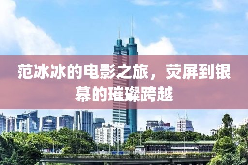 范冰冰的電影之旅，熒屏到銀幕的璀璨跨越