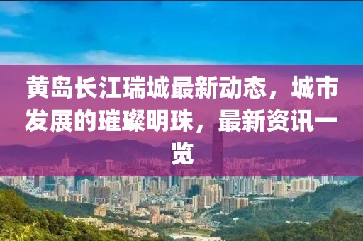 黃島長(zhǎng)江瑞城最新動(dòng)態(tài)，城市發(fā)展的璀璨明珠，最新資訊一覽