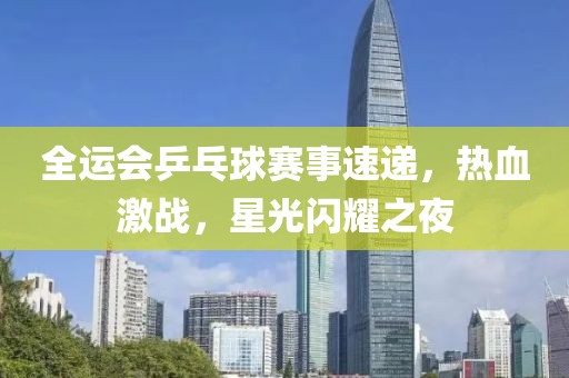 全運(yùn)會(huì)乒乓球賽事速遞，熱血激戰(zhàn)，星光閃耀之夜