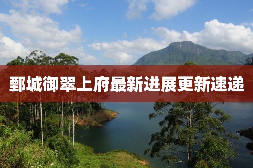 鄄城御翠上府最新進(jìn)展更新速遞