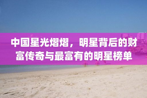 中國星光熠熠，明星背后的財富傳奇與最富有的明星榜單