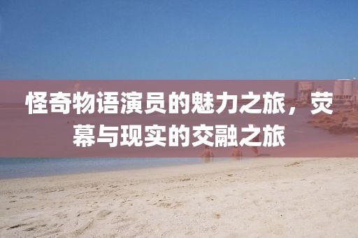 怪奇物語演員的魅力之旅，熒幕與現(xiàn)實的交融之旅