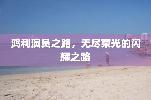 鴻利演員之路，無盡榮光的閃耀之路