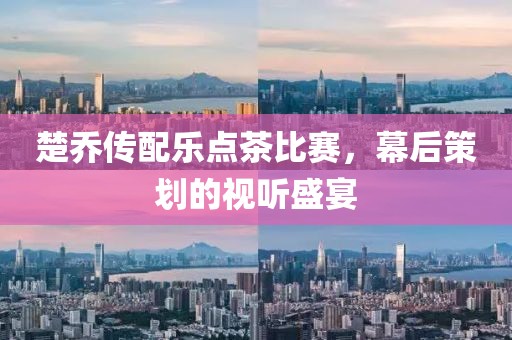 楚喬傳配樂點(diǎn)茶比賽，幕后策劃的視聽盛宴
