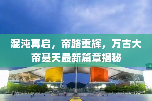 混沌再啟，帝路重輝，萬(wàn)古大帝聶天最新篇章揭秘