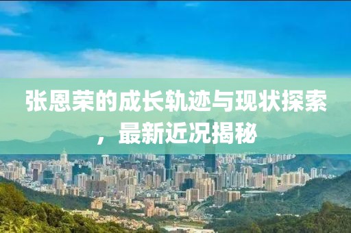張恩榮的成長(zhǎng)軌跡與現(xiàn)狀探索，最新近況揭秘
